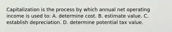 Capitalization is the process by which annual net operating income is used to: A. determine cost. B. estimate value. C. establish depreciation. D. determine potential tax value.