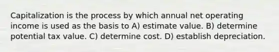 Capitalization is the process by which annual net operating income is used as the basis to A) estimate value. B) determine potential tax value. C) determine cost. D) establish depreciation.