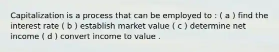 Capitalization is a process that can be employed to : ( a ) find the interest rate ( b ) establish market value ( c ) determine net income ( d ) convert income to value .