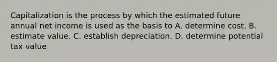 Capitalization is the process by which the estimated future annual net income is used as the basis to A. determine cost. B. estimate value. C. establish depreciation. D. determine potential tax value