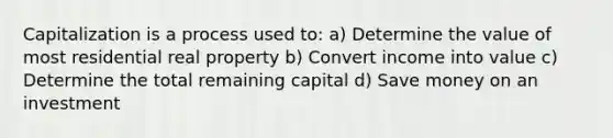 Capitalization is a process used to: a) Determine the value of most residential real property b) Convert income into value c) Determine the total remaining capital d) Save money on an investment