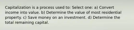 Capitalization is a process used to: Select one: a) Convert income into value. b) Determine the value of most residential property. c) Save money on an investment. d) Determine the total remaining capital.