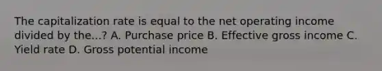 The capitalization rate is equal to the net operating income divided by the...? A. Purchase price B. Effective gross income C. Yield rate D. Gross potential income