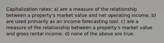 Capitalization rates: a) are a measure of the relationship between a property's market value and net operating income. b) are used primarily as an income forecasting tool. c) are a measure of the relationship between a property's market value and gross rental income. d) none of the above are true.