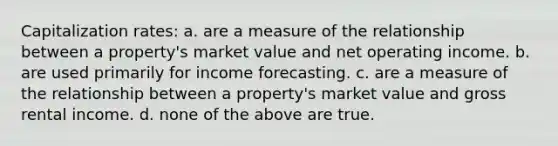 Capitalization rates: a. are a measure of the relationship between a property's market value and net operating income. b. are used primarily for income forecasting. c. are a measure of the relationship between a property's market value and gross rental income. d. none of the above are true.