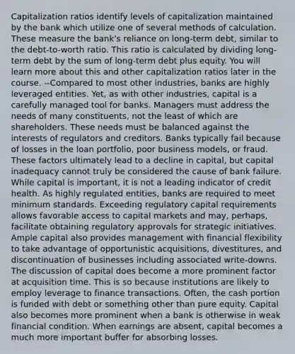 Capitalization ratios identify levels of capitalization maintained by the bank which utilize one of several methods of calculation. These measure the bank's reliance on long-term debt, similar to the debt-to-worth ratio. This ratio is calculated by dividing long-term debt by the sum of long-term debt plus equity. You will learn more about this and other capitalization ratios later in the course. --Compared to most other industries, banks are highly leveraged entities. Yet, as with other industries, capital is a carefully managed tool for banks. Managers must address the needs of many constituents, not the least of which are shareholders. These needs must be balanced against the interests of regulators and creditors. Banks typically fail because of losses in the loan portfolio, poor business models, or fraud. These factors ultimately lead to a decline in capital, but capital inadequacy cannot truly be considered the cause of bank failure. While capital is important, it is not a leading indicator of credit health. As highly regulated entities, banks are required to meet minimum standards. Exceeding regulatory capital requirements allows favorable access to capital markets and may, perhaps, facilitate obtaining regulatory approvals for strategic initiatives. Ample capital also provides management with financial flexibility to take advantage of opportunistic acquisitions, divestitures, and discontinuation of businesses including associated write-downs. The discussion of capital does become a more prominent factor at acquisition time. This is so because institutions are likely to employ leverage to finance transactions. Often, the cash portion is funded with debt or something other than pure equity. Capital also becomes more prominent when a bank is otherwise in weak financial condition. When earnings are absent, capital becomes a much more important buffer for absorbing losses.