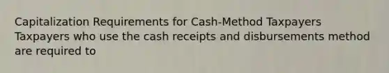 Capitalization Requirements for Cash-Method Taxpayers Taxpayers who use the cash receipts and disbursements method are required to