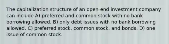 The capitalization structure of an open-end investment company can include A) preferred and common stock with no bank borrowing allowed. B) only debt issues with no bank borrowing allowed. C) preferred stock, common stock, and bonds. D) one issue of common stock.