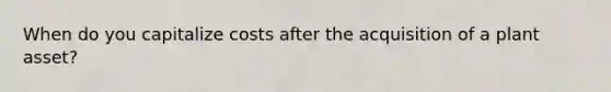 When do you capitalize costs after the acquisition of a plant asset?