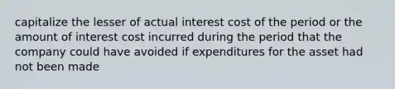 capitalize the lesser of actual interest cost of the period or the amount of interest cost incurred during the period that the company could have avoided if expenditures for the asset had not been made