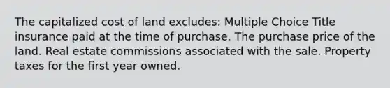 The capitalized cost of land excludes: Multiple Choice Title insurance paid at the time of purchase. The purchase price of the land. Real estate commissions associated with the sale. Property taxes for the first year owned.