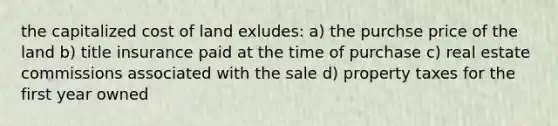 the capitalized cost of land exludes: a) the purchse price of the land b) title insurance paid at the time of purchase c) real estate commissions associated with the sale d) property taxes for the first year owned