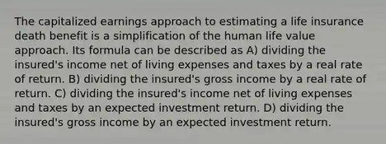 The capitalized earnings approach to estimating a life insurance death benefit is a simplification of the human life value approach. Its formula can be described as A) dividing the insured's income net of living expenses and taxes by a real rate of return. B) dividing the insured's gross income by a real rate of return. C) dividing the insured's income net of living expenses and taxes by an expected investment return. D) dividing the insured's gross income by an expected investment return.