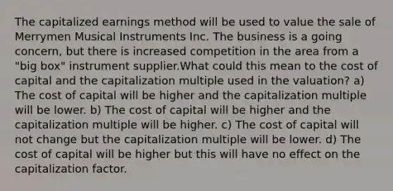 The capitalized earnings method will be used to value the sale of Merrymen Musical Instruments Inc. The business is a going concern, but there is increased competition in the area from a "big box" instrument supplier.What could this mean to the cost of capital and the capitalization multiple used in the valuation? a) The cost of capital will be higher and the capitalization multiple will be lower. b) The cost of capital will be higher and the capitalization multiple will be higher. c) The cost of capital will not change but the capitalization multiple will be lower. d) The cost of capital will be higher but this will have no effect on the capitalization factor.