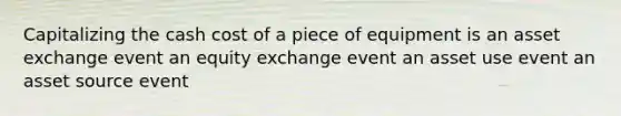 Capitalizing the cash cost of a piece of equipment is an asset exchange event an equity exchange event an asset use event an asset source event