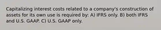 Capitalizing interest costs related to a company's construction of assets for its own use is required by: A) IFRS only. B) both IFRS and U.S. GAAP. C) U.S. GAAP only.