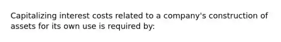 Capitalizing interest costs related to a company's construction of assets for its own use is required by: