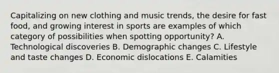 Capitalizing on new clothing and music trends, the desire for fast food, and growing interest in sports are examples of which category of possibilities when spotting opportunity? A. Technological discoveries B. Demographic changes C. Lifestyle and taste changes D. Economic dislocations E. Calamities