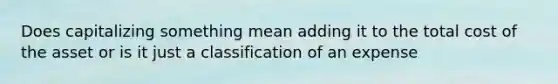 Does capitalizing something mean adding it to the total cost of the asset or is it just a classification of an expense