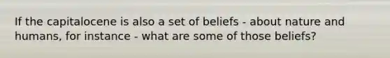 If the capitalocene is also a set of beliefs - about nature and humans, for instance - what are some of those beliefs?