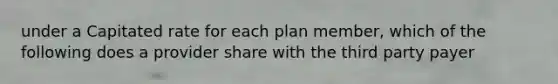 under a Capitated rate for each plan member, which of the following does a provider share with the third party payer