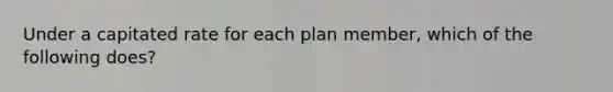 Under a capitated rate for each plan member, which of the following does?