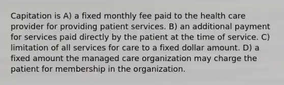 Capitation is A) a fixed monthly fee paid to the health care provider for providing patient services. B) an additional payment for services paid directly by the patient at the time of service. C) limitation of all services for care to a fixed dollar amount. D) a fixed amount the managed care organization may charge the patient for membership in the organization.