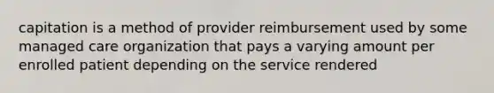 capitation is a method of provider reimbursement used by some managed care organization that pays a varying amount per enrolled patient depending on the service rendered