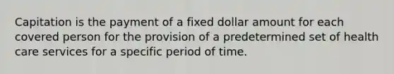 Capitation is the payment of a fixed dollar amount for each covered person for the provision of a predetermined set of health care services for a specific period of time.