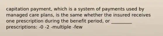 capitation payment, which is a system of payments used by managed care plans, is the same whether the insured receives one prescription during the benefit period, or _________ prescriptions: -0 -2 -multiple -few