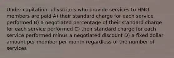 Under capitation, physicians who provide services to HMO members are paid A) their standard charge for each service performed B) a negotiated percentage of their standard charge for each service performed C) their standard charge for each service performed minus a negotiated discount D) a fixed dollar amount per member per month regardless of the number of services