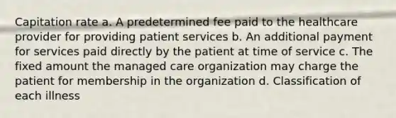 Capitation rate a. A predetermined fee paid to the healthcare provider for providing patient services b. An additional payment for services paid directly by the patient at time of service c. The fixed amount the managed care organization may charge the patient for membership in the organization d. Classification of each illness