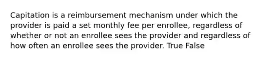 Capitation is a reimbursement mechanism under which the provider is paid a set monthly fee per enrollee, regardless of whether or not an enrollee sees the provider and regardless of how often an enrollee sees the provider. True False