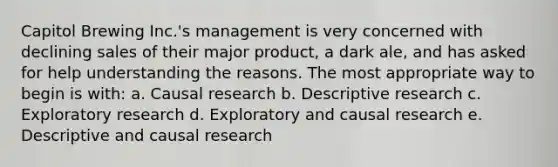 Capitol Brewing Inc.'s management is very concerned with declining sales of their major product, a dark ale, and has asked for help understanding the reasons. The most appropriate way to begin is with: a. Causal research b. Descriptive research c. Exploratory research d. Exploratory and causal research e. Descriptive and causal research