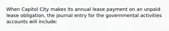 When Capitol City makes its annual lease payment on an unpaid lease obligation, the journal entry for the governmental activities accounts will include: