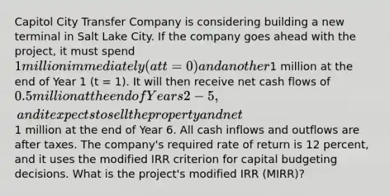 Capitol City Transfer Company is considering building a new terminal in Salt Lake City. If the company goes ahead with the project, it must spend 1 million immediately (at t = 0) and another1 million at the end of Year 1 (t = 1). It will then receive net cash flows of 0.5 million at the end of Years 2-5, and it expects to sell the property and net1 million at the end of Year 6. All cash inflows and outflows are after taxes. The company's required rate of return is 12 percent, and it uses the modified IRR criterion for capital budgeting decisions. What is the project's modified IRR (MIRR)?