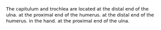 The capitulum and trochlea are located at the distal end of the ulna. at the proximal end of the humerus. at the distal end of the humerus. in the hand. at the proximal end of the ulna.