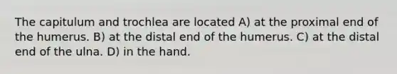 The capitulum and trochlea are located A) at the proximal end of the humerus. B) at the distal end of the humerus. C) at the distal end of the ulna. D) in the hand.