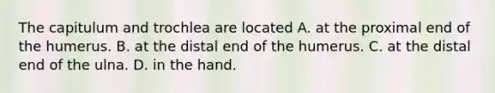 The capitulum and trochlea are located A. at the proximal end of the humerus. B. at the distal end of the humerus. C. at the distal end of the ulna. D. in the hand.