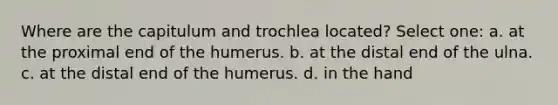 Where are the capitulum and trochlea located? Select one: a. at the proximal end of the humerus. b. at the distal end of the ulna. c. at the distal end of the humerus. d. in the hand