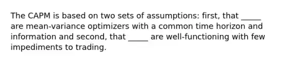 The CAPM is based on two sets of assumptions: first, that _____ are mean-variance optimizers with a common time horizon and information and second, that _____ are well-functioning with few impediments to trading.