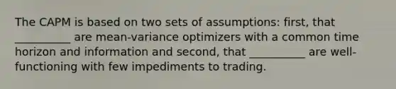 The CAPM is based on two sets of assumptions: first, that __________ are mean-variance optimizers with a common time horizon and information and second, that __________ are well-functioning with few impediments to trading.