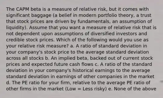 The CAPM beta is a measure of relative risk, but it comes with significant baggage (a belief in modern portfolio theory, a trust that stock prices are driven by fundamentals, an assumption of liquidity). Assume that you want a measure of relative risk that is not dependent upon assumptions of diversified investors and credible stock prices. Which of the following would you use as your relative risk measure? a. A ratio of standard deviation in your company's stock price to the average standard deviation across all stocks b. An implied beta, backed out of current stock prices and expected future cash flows c. A ratio of the standard deviation in your company's historical earnings to the average standard deviation in earnings of other companies in the market d. The PE ratio for your firm, relative to the average PE ratio of other firms in the market (Low = Less risky) e. None of the above