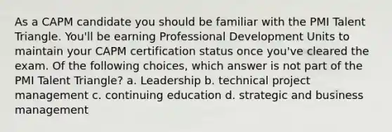 As a CAPM candidate you should be familiar with the PMI Talent Triangle. You'll be earning Professional Development Units to maintain your CAPM certification status once you've cleared the exam. Of the following choices, which answer is not part of the PMI Talent Triangle? a. Leadership b. technical project management c. continuing education d. strategic and business management