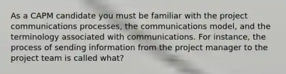 As a CAPM candidate you must be familiar with the project communications processes, the communications model, and the terminology associated with communications. For instance, the process of sending information from the project manager to the project team is called what?