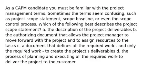 As a CAPM candidate you must be familiar with the project management terms. Sometimes the terms seem confusing, such as project scope statement, scope baseline, or even the scope control process. Which of the following best describes the project scope statement? a. the description of the project deliverables b. the authorizing document that allows the project manager to move forward with the project and to assign resources to the tasks c. a document that defines all the required work - and only the required work - to create the project's deliverables d. the process of planning and executing all the required work to deliver the project to the customer