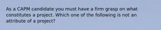 As a CAPM candidate you must have a firm grasp on what constitutes a project. Which one of the following is not an attribute of a project?