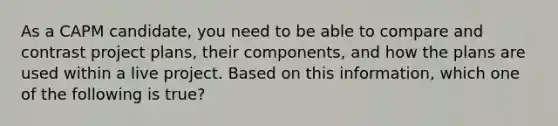 As a CAPM candidate, you need to be able to compare and contrast project plans, their components, and how the plans are used within a live project. Based on this information, which one of the following is true?