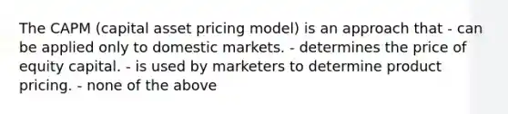 The CAPM (capital asset pricing model) is an approach that - can be applied only to domestic markets. - determines the price of equity capital. - is used by marketers to determine product pricing. - none of the above