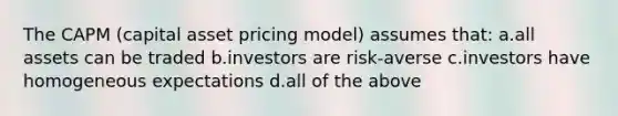 The CAPM (capital asset pricing model) assumes that: a.all assets can be traded b.investors are risk-averse c.investors have homogeneous expectations d.all of the above